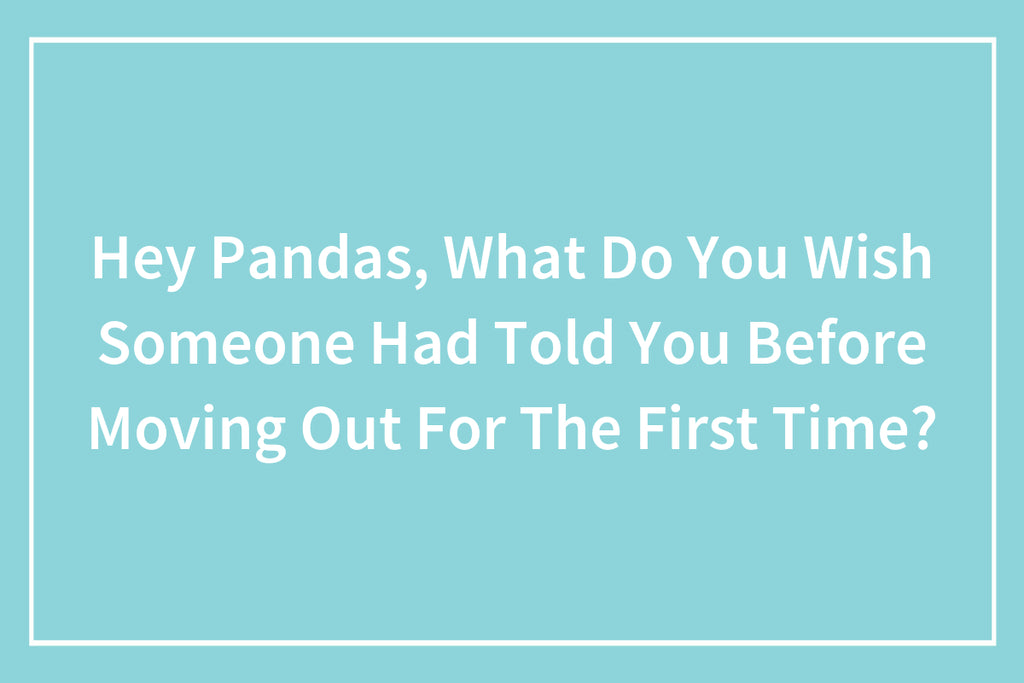 Hey Pandas, What Do You Wish Someone Had Told You Before Moving Out For The First Time?